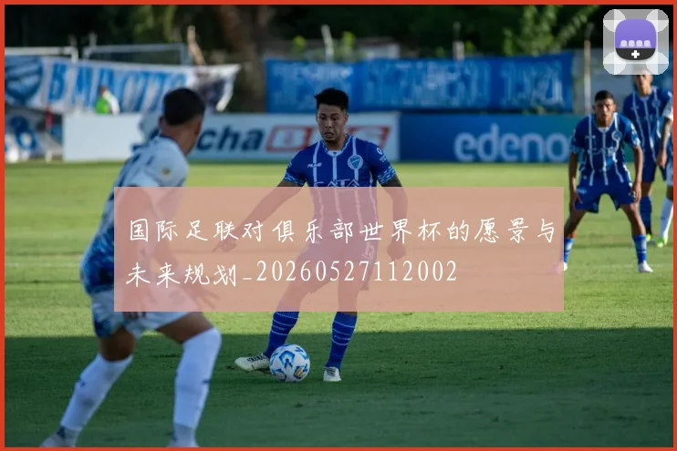 国际足联对俱乐部世界杯的愿景与未来规划_20260527112002