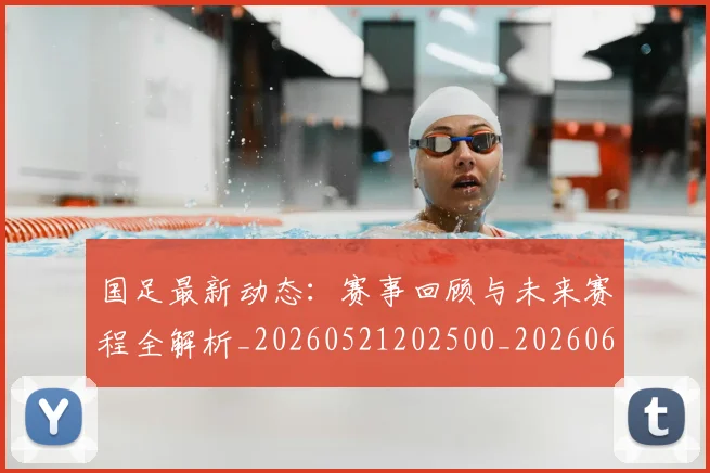 国足最新动态：赛事回顾与未来赛程全解析_20260521202500_20260608142946