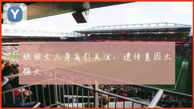姚明女儿身高引关注,遗传基因太强大