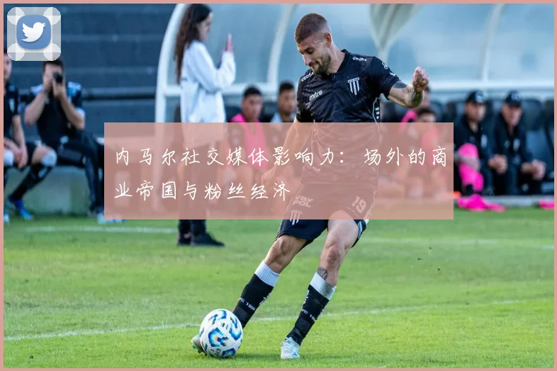 内马尔社交媒体影响力：场外的商业帝国与粉丝经济