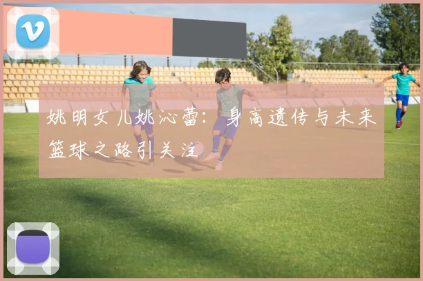 姚明女儿姚沁蕾:身高遗传与未来篮球之路引关注
