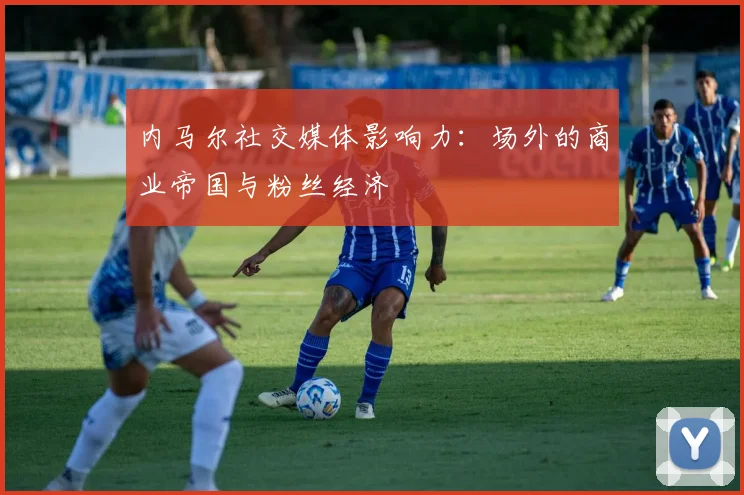 内马尔社交媒体影响力：场外的商业帝国与粉丝经济
