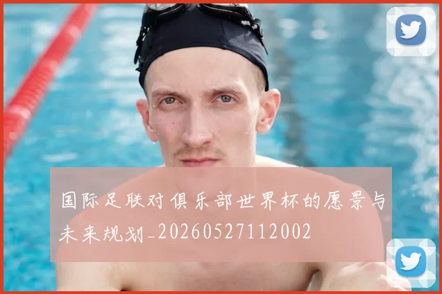 国际足联对俱乐部世界杯的愿景与未来规划_20260527112002