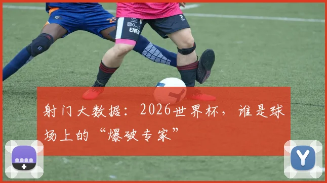 射门大数据：2026世界杯，谁是球场上的“爆破专家”